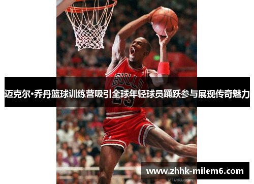 迈克尔·乔丹篮球训练营吸引全球年轻球员踊跃参与展现传奇魅力