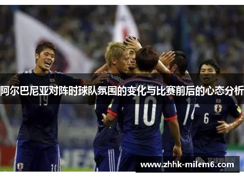 阿尔巴尼亚对阵时球队氛围的变化与比赛前后的心态分析 阿尔巴尼亚对阵时球队氛围的变化与比赛前后的心态分析